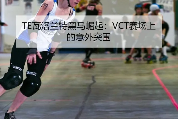 TE瓦洛兰特黑马崛起：VCT赛场上的意外突围